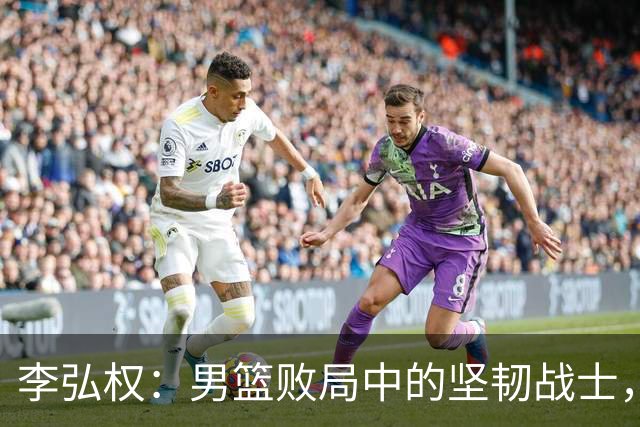李弘权：男篮败局中的坚韧战士，成为球迷心中的英雄